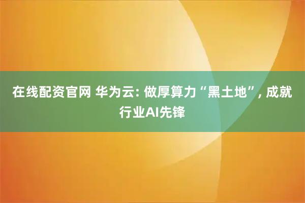 在线配资官网 华为云: 做厚算力“黑土地”, 成就行业AI先锋