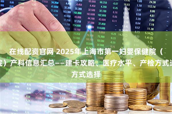 在线配资官网 2025年上海市第一妇婴保健院（东院）产科信息汇总——建卡攻略、医疗水平、产检方式选择
