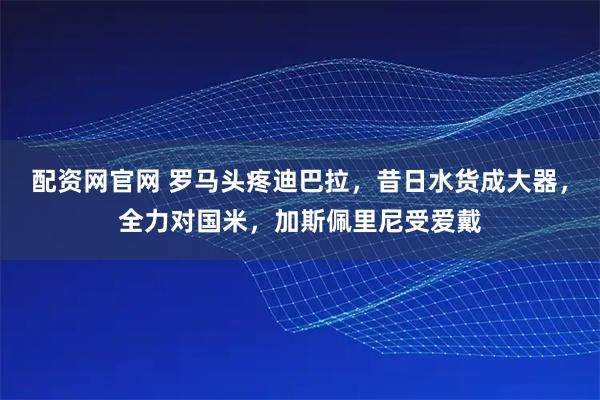 配资网官网 罗马头疼迪巴拉，昔日水货成大器，全力对国米，加斯佩里尼受爱戴