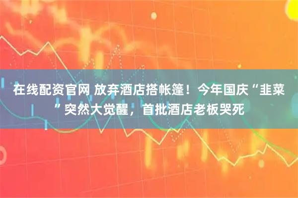 在线配资官网 放弃酒店搭帐篷！今年国庆“韭菜”突然大觉醒，首批酒店老板哭死