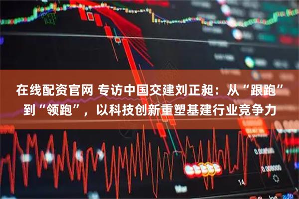 在线配资官网 专访中国交建刘正昶：从“跟跑”到“领跑”，以科技创新重塑基建行业竞争力