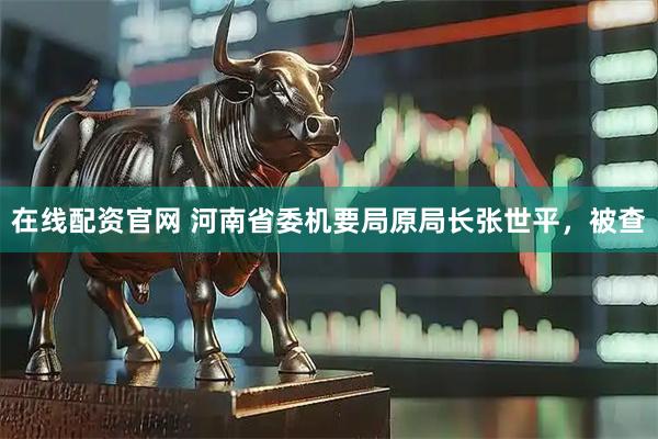 在线配资官网 河南省委机要局原局长张世平，被查