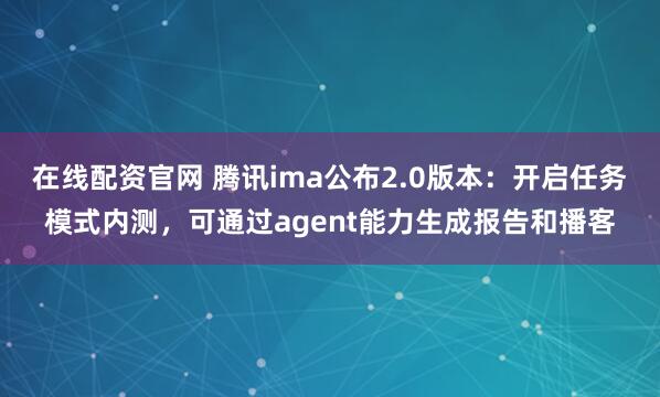 在线配资官网 腾讯ima公布2.0版本：开启任务模式内测，可通过agent能力生成报告和播客