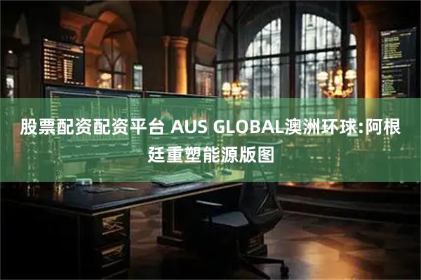 股票配资配资平台 AUS GLOBAL澳洲环球:阿根廷重塑能源版图