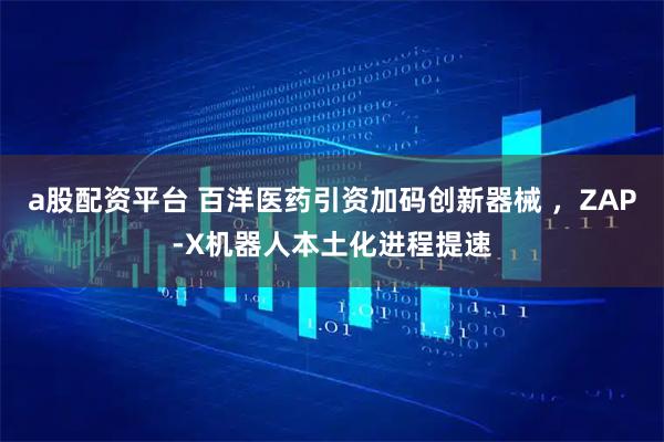 a股配资平台 百洋医药引资加码创新器械 ，ZAP-X机器人本土化进程提速