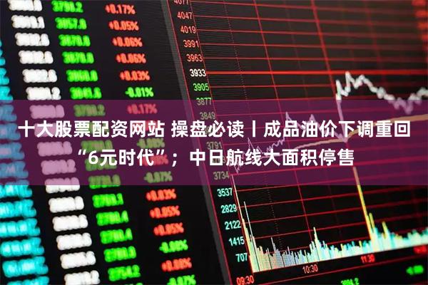 十大股票配资网站 操盘必读丨成品油价下调重回“6元时代”；中日航线大面积停售