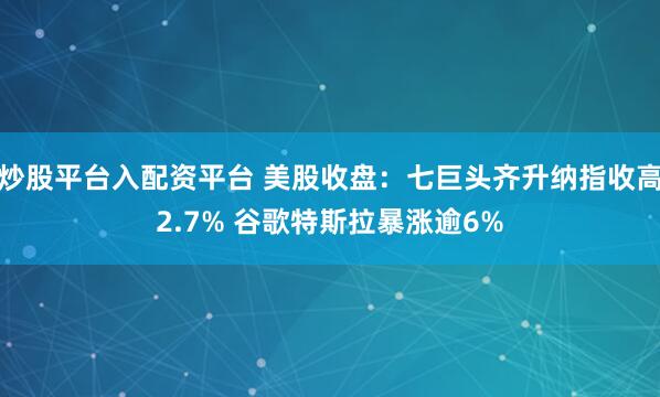 炒股平台入配资平台 美股收盘：七巨头齐升纳指收高2.7% 谷歌特斯拉暴涨逾6%