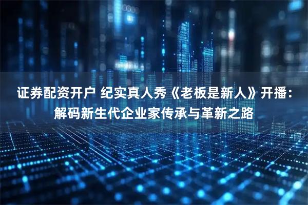证券配资开户 纪实真人秀《老板是新人》开播：解码新生代企业家传承与革新之路