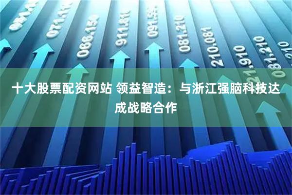 十大股票配资网站 领益智造：与浙江强脑科技达成战略合作