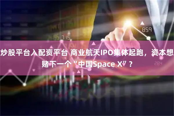 炒股平台入配资平台 商业航天IPO集体起跑，资本想赌下一个“中国Space X”？