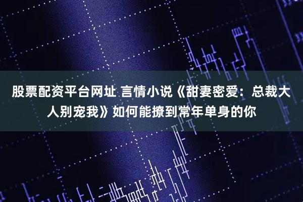 股票配资平台网址 言情小说《甜妻密爱：总裁大人别宠我》如何能撩到常年单身的你