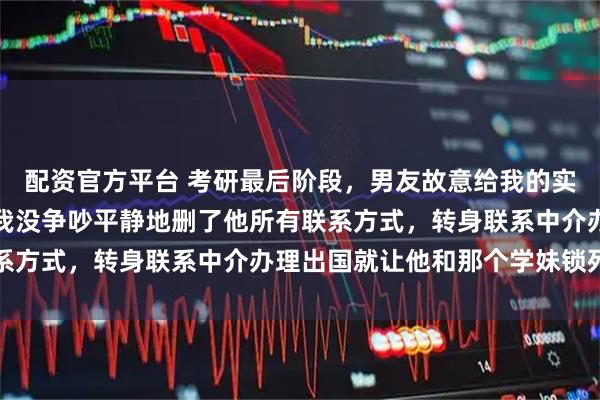 配资官方平台 考研最后阶段，男友故意给我的实践课打了不及格，这次我没争吵平静地删了他所有联系方式，转身联系中介办理出国就让他和那个学妹锁死吧