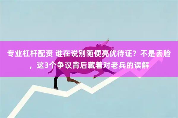 专业杠杆配资 谁在说别随便亮优待证？不是丢脸，这3个争议背后藏着对老兵的误解