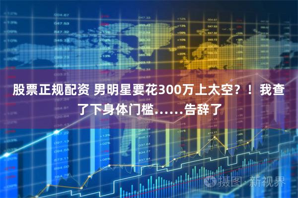 股票正规配资 男明星要花300万上太空?!我查了下身体门槛……告辞了