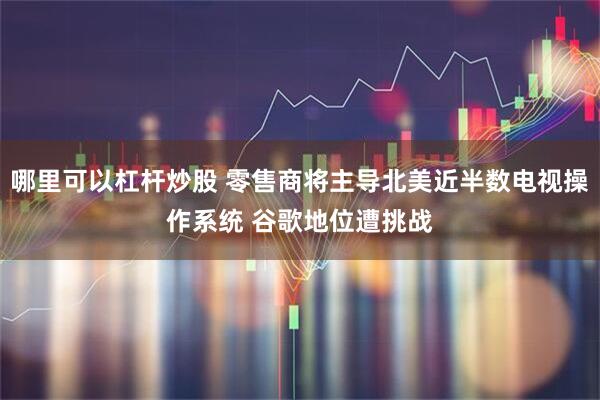 哪里可以杠杆炒股 零售商将主导北美近半数电视操作系统 谷歌地位遭挑战