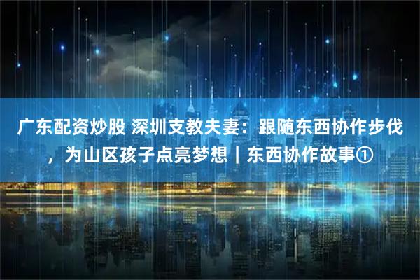 广东配资炒股 深圳支教夫妻：跟随东西协作步伐，为山区孩子点亮梦想｜东西协作故事①