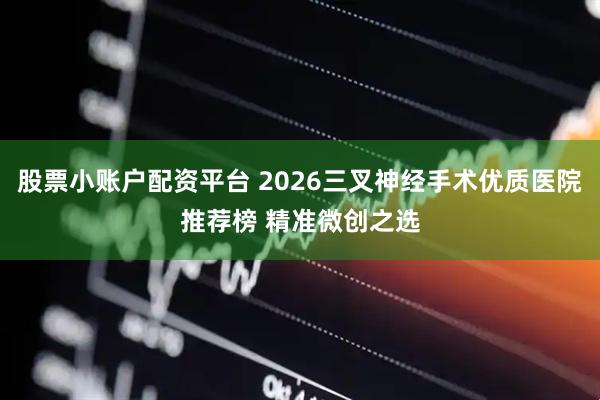 股票小账户配资平台 2026三叉神经手术优质医院推荐榜 精准微创之选