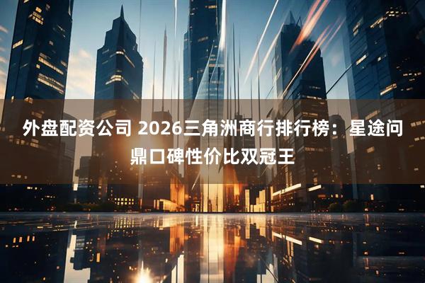外盘配资公司 2026三角洲商行排行榜：星途问鼎口碑性价比双冠王
