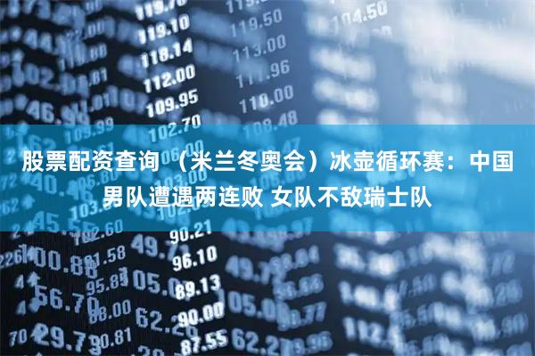 股票配资查询 （米兰冬奥会）冰壶循环赛：中国男队遭遇两连败 女队不敌瑞士队