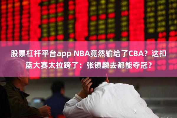 股票杠杆平台app NBA竟然输给了CBA？这扣篮大赛太拉跨了：张镇麟去都能夺冠？