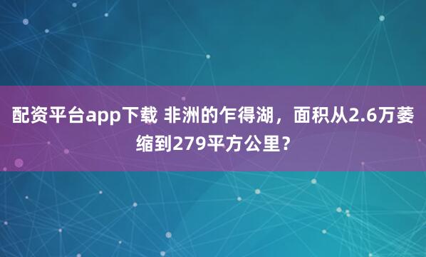配资平台app下载 非洲的乍得湖，面积从2.6万萎缩到279平方公里？