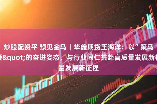 炒股配资平 预见金马｜华鑫期货王海洋：以”策马扬鞭"的奋进姿态，与行业同仁共赴高质量发展新征程