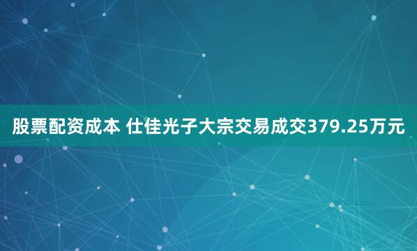 股票配资成本 仕佳光子大宗交易成交379.25万元