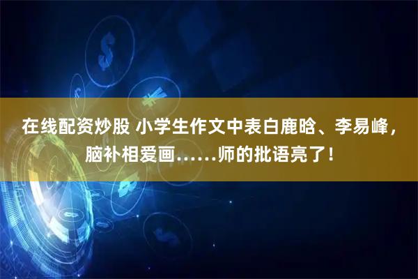 在线配资炒股 小学生作文中表白鹿晗、李易峰，脑补相爱画……师的批语亮了！