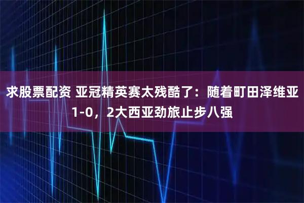 求股票配资 亚冠精英赛太残酷了：随着町田泽维亚1-0，2大西亚劲旅止步八强