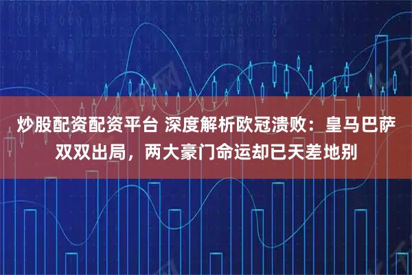 炒股配资配资平台 深度解析欧冠溃败：皇马巴萨双双出局，两大豪门命运却已天差地别