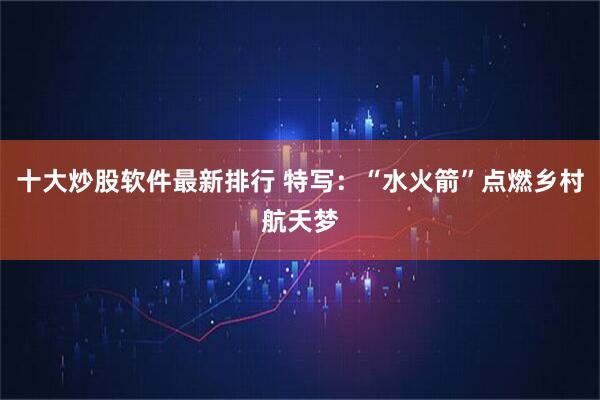 十大炒股软件最新排行 特写：“水火箭”点燃乡村航天梦