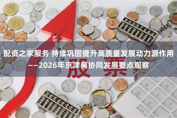 配资之家服务 持续巩固提升高质量发展动力源作用——2026年京津冀协同发展要点观察