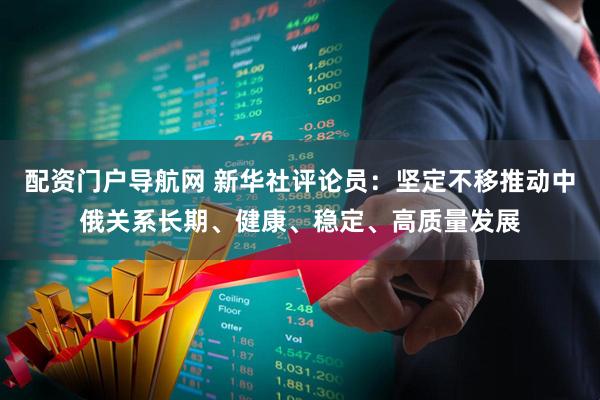 配资门户导航网 新华社评论员：坚定不移推动中俄关系长期、健康、稳定、高质量发展