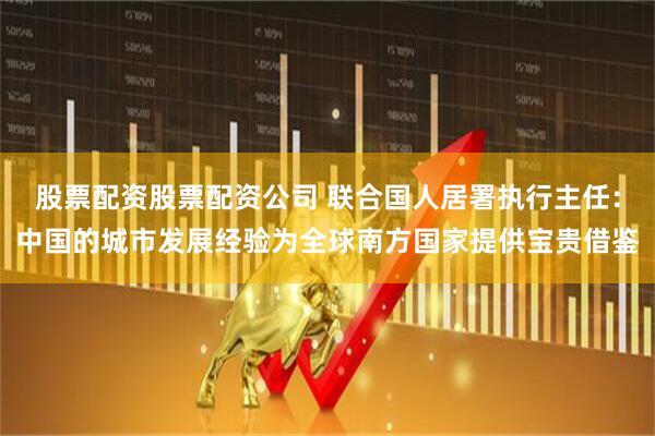 股票配资股票配资公司 联合国人居署执行主任：中国的城市发展经验为全球南方国家提供宝贵借鉴