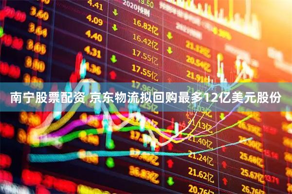 南宁股票配资 京东物流拟回购最多12亿美元股份