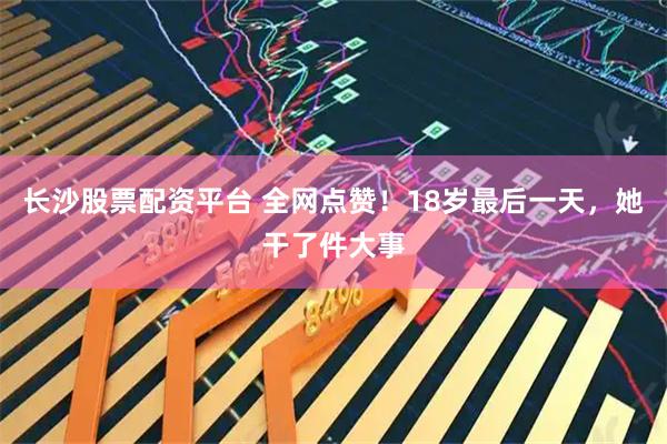 长沙股票配资平台 全网点赞！18岁最后一天，她干了件大事
