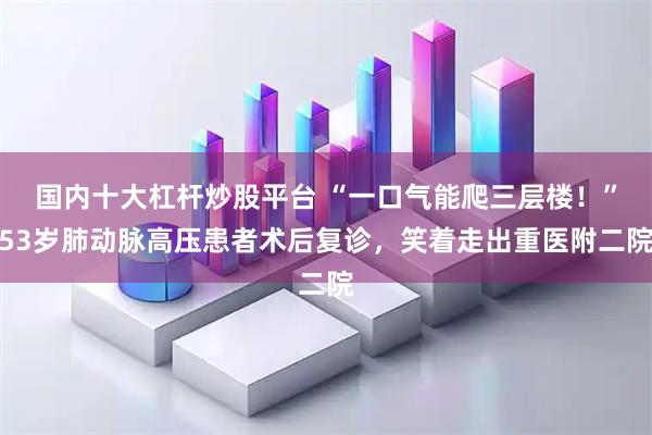 国内十大杠杆炒股平台 “一口气能爬三层楼！”53岁肺动脉高压患者术后复诊，笑着走出重医附二院