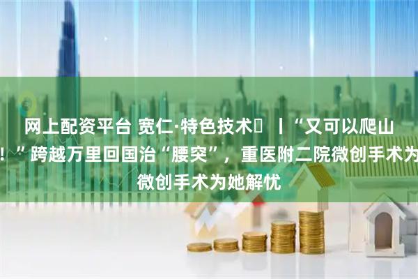 网上配资平台 宽仁·特色技术㊱丨“又可以爬山旅行了！”跨越万里回国治“腰突”，重医附二院微创手术为她解忧