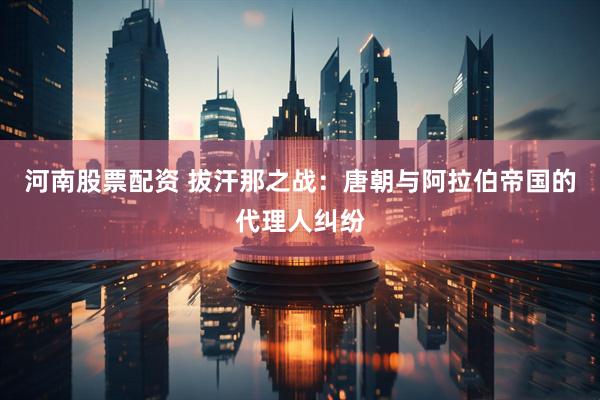 河南股票配资 拔汗那之战：唐朝与阿拉伯帝国的代理人纠纷